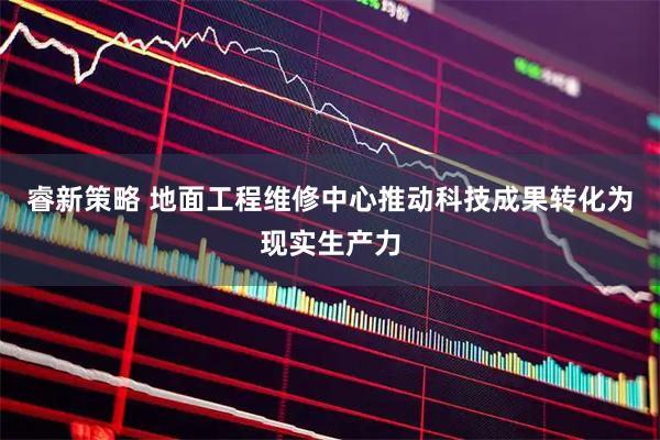 睿新策略 地面工程维修中心推动科技成果转化为现实生产力