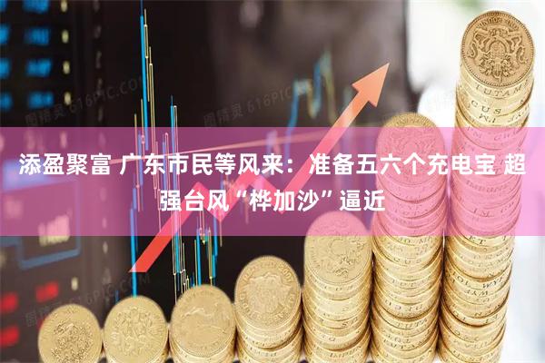 添盈聚富 广东市民等风来：准备五六个充电宝 超强台风“桦加沙”逼近