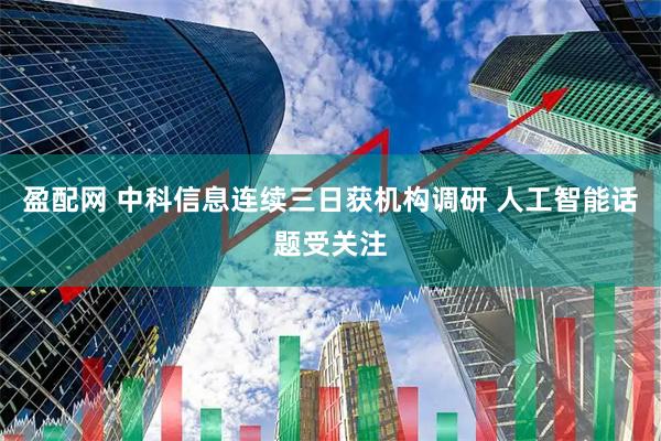 盈配网 中科信息连续三日获机构调研 人工智能话题受关注