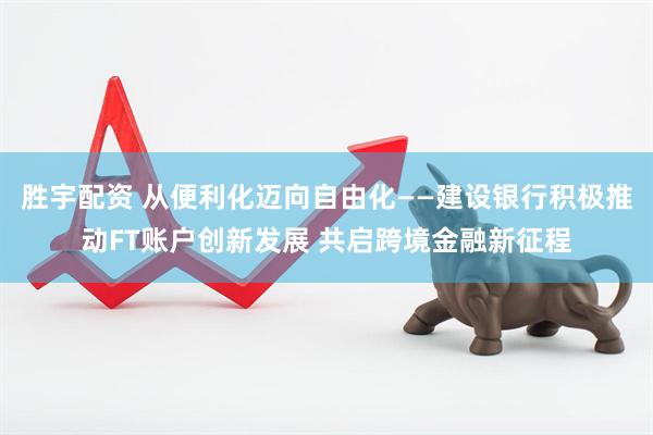胜宇配资 从便利化迈向自由化——建设银行积极推动FT账户创新发展 共启跨境金融新征程