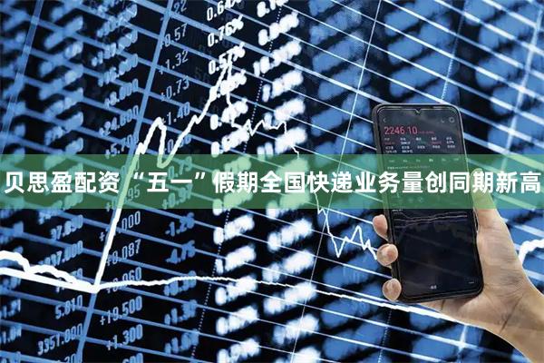贝思盈配资 “五一”假期全国快递业务量创同期新高