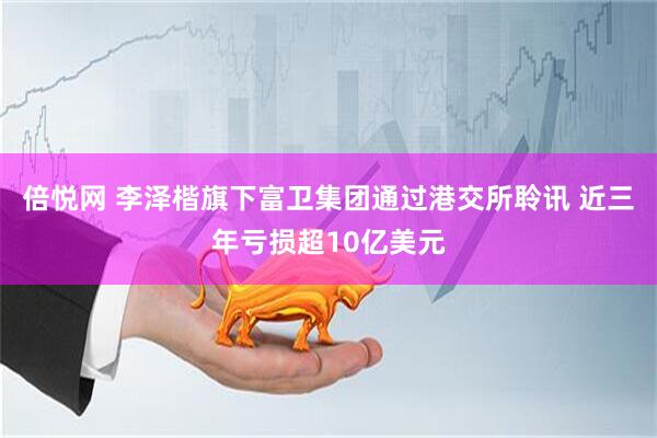 倍悦网 李泽楷旗下富卫集团通过港交所聆讯 近三年亏损超10亿美元