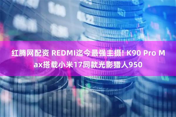 红腾网配资 REDMI迄今最强主摄! K90 Pro Max搭载小米17同款光影猎人950
