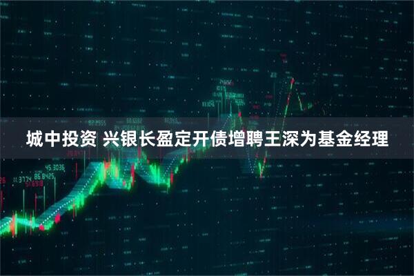 城中投资 兴银长盈定开债增聘王深为基金经理
