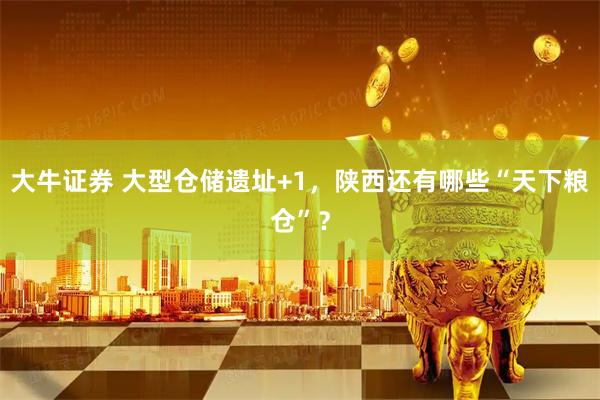 大牛证券 大型仓储遗址+1，陕西还有哪些“天下粮仓”？
