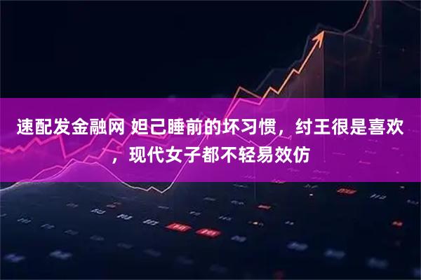 速配发金融网 妲己睡前的坏习惯，纣王很是喜欢，现代女子都不轻易效仿