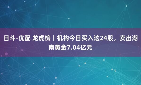 日斗-优配 龙虎榜丨机构今日买入这24股，卖出湖南黄金7.04亿元