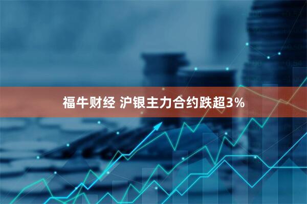 福牛财经 沪银主力合约跌超3%