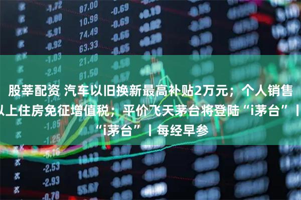 股莘配资 汽车以旧换新最高补贴2万元；个人销售购买2年以上住房免征增值税；平价飞天茅台将登陆“i茅台”丨每经早参