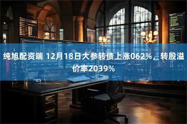 纯旭配资端 12月18日大参转债上涨062%，转股溢价率2039%