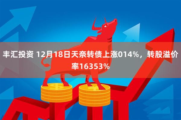 丰汇投资 12月18日天奈转债上涨014%，转股溢价率16353%