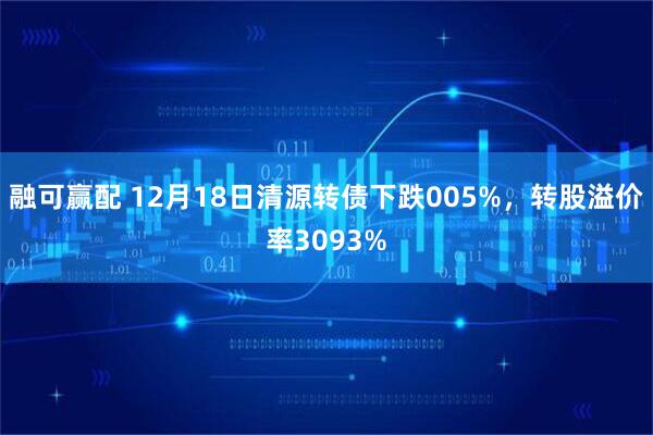 融可赢配 12月18日清源转债下跌005%，转股溢价率3093%