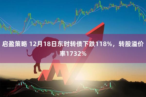 启盈策略 12月18日东时转债下跌118%，转股溢价率1732%