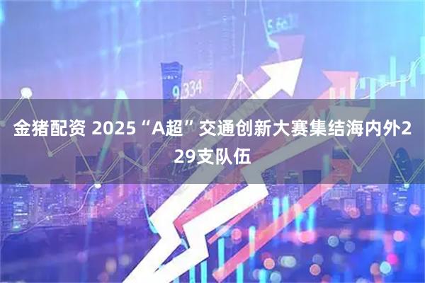 金猪配资 2025“A超”交通创新大赛集结海内外229支队伍