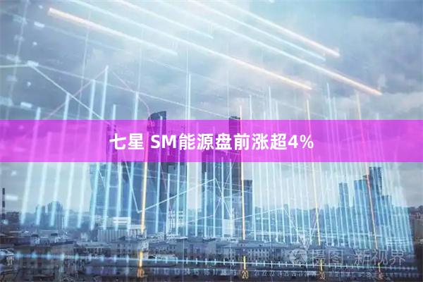 七星 SM能源盘前涨超4%