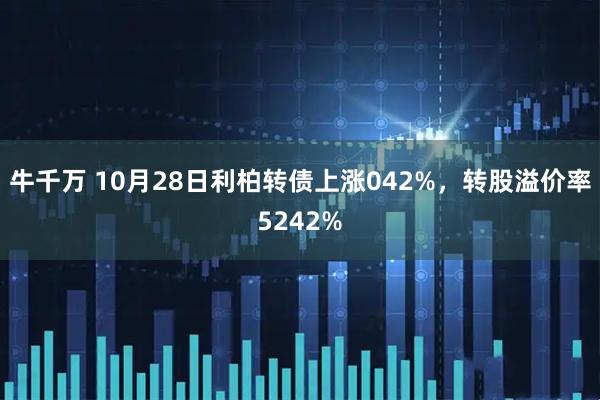牛千万 10月28日利柏转债上涨042%，转股溢价率5242%