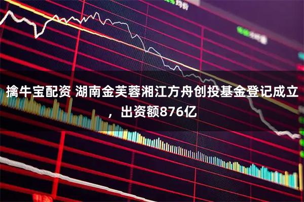 擒牛宝配资 湖南金芙蓉湘江方舟创投基金登记成立，出资额876亿