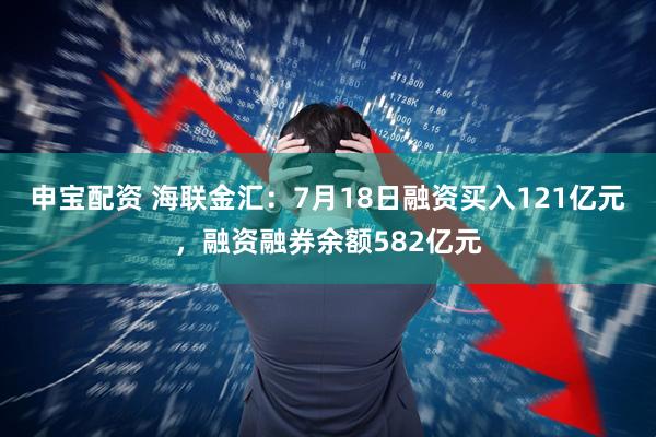 申宝配资 海联金汇：7月18日融资买入121亿元，融资融券余额582亿元