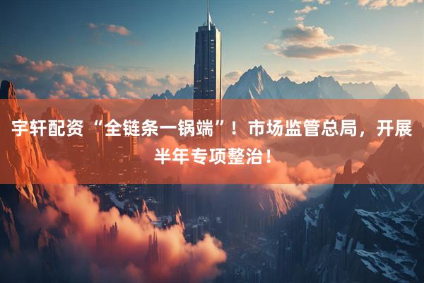 宇轩配资 “全链条一锅端”！市场监管总局，开展半年专项整治！