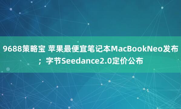 9688策略宝 苹果最便宜笔记本MacBookNeo发布；字节Seedance2.0定价公布